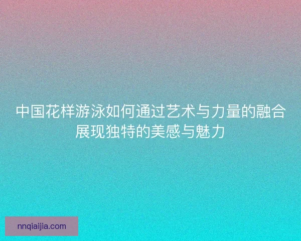 中国花样游泳如何通过艺术与力量的融合展现独特的美感与魅力