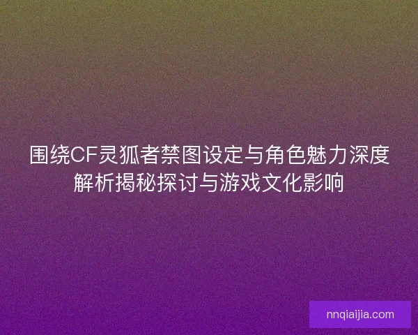 围绕CF灵狐者禁图设定与角色魅力深度解析揭秘探讨与游戏文化影响