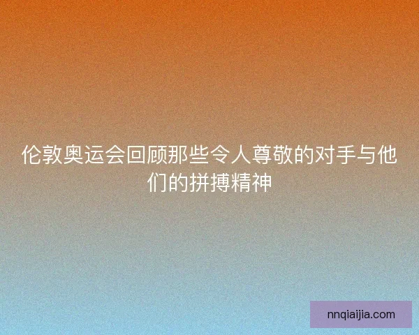 伦敦奥运会回顾那些令人尊敬的对手与他们的拼搏精神