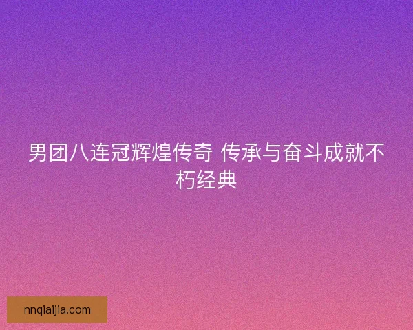 男团八连冠辉煌传奇 传承与奋斗成就不朽经典