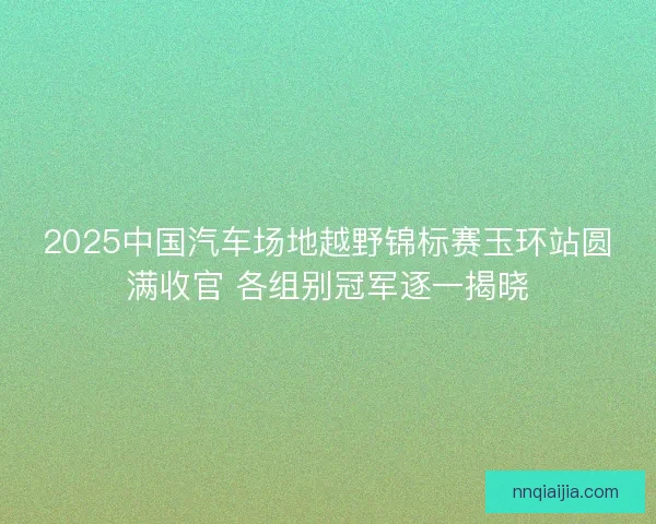 2025中国汽车场地越野锦标赛玉环站圆满收官 各组别冠军逐一揭晓