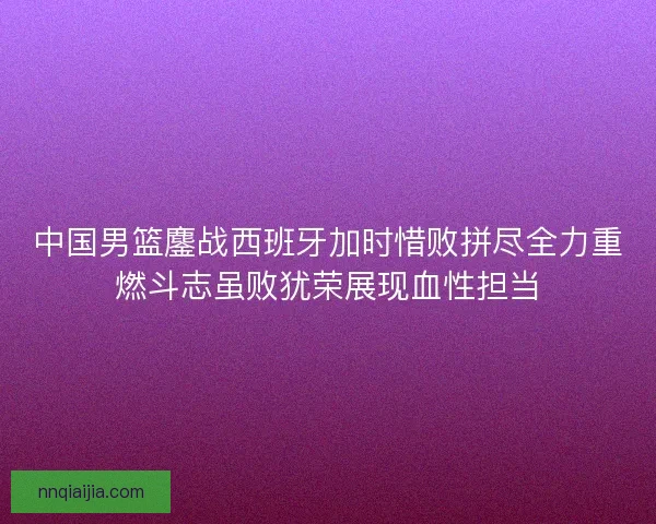 中国男篮鏖战西班牙加时惜败拼尽全力重燃斗志虽败犹荣展现血性担当