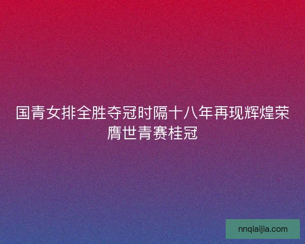 国青女排全胜夺冠时隔十八年再现辉煌荣膺世青赛桂冠