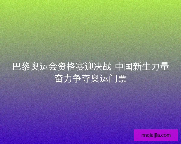 巴黎奥运会资格赛迎决战 中国新生力量奋力争夺奥运门票