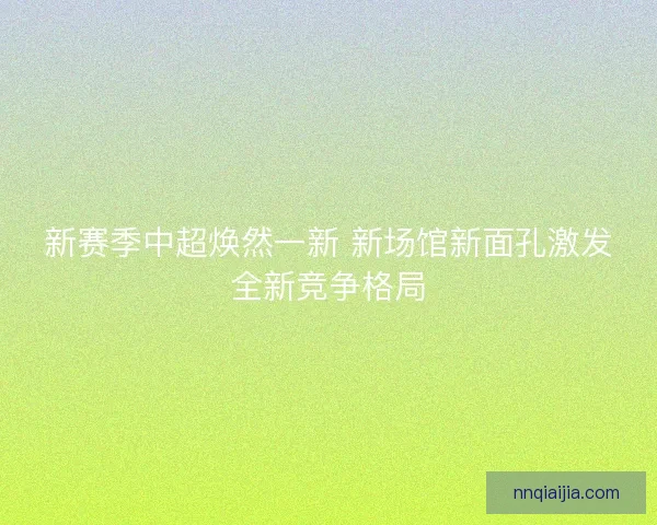 新赛季中超焕然一新 新场馆新面孔激发全新竞争格局