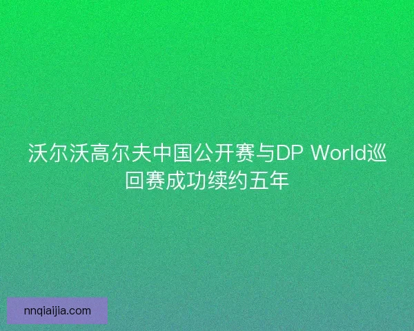沃尔沃高尔夫中国公开赛与DP World巡回赛成功续约五年