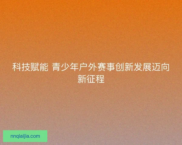 科技赋能 青少年户外赛事创新发展迈向新征程
