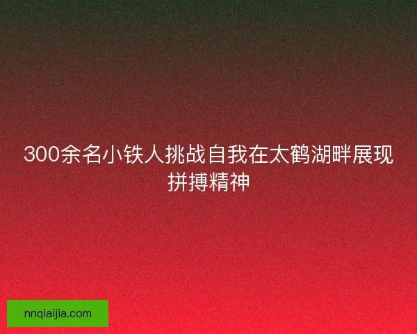 300余名小铁人挑战自我在太鹤湖畔展现拼搏精神