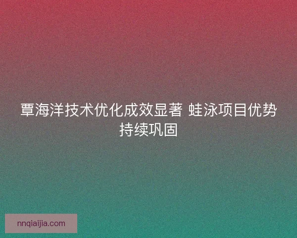 覃海洋技术优化成效显著 蛙泳项目优势持续巩固