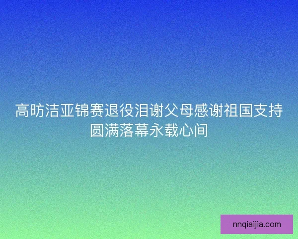 高昉洁亚锦赛退役泪谢父母感谢祖国支持圆满落幕永载心间 高昉洁亚锦赛退役泪谢父母感谢祖国支持圆满落幕永载心间