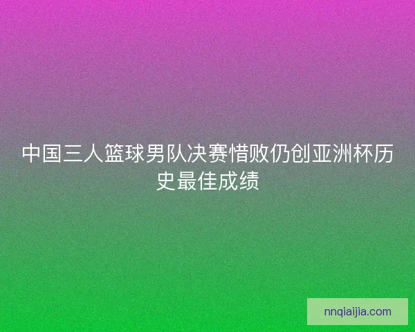 中国三人篮球男队决赛惜败仍创亚洲杯历史最佳成绩