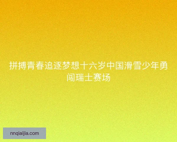 拼搏青春追逐梦想十六岁中国滑雪少年勇闯瑞士赛场