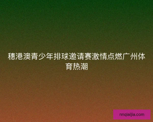 穗港澳青少年排球邀请赛激情点燃广州体育热潮 穗港澳青少年排球邀请赛激情点燃广州体育热潮