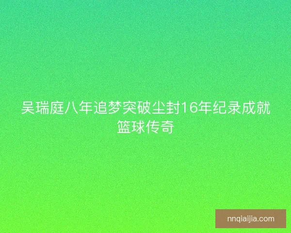 吴瑞庭八年追梦突破尘封16年纪录成就篮球传奇