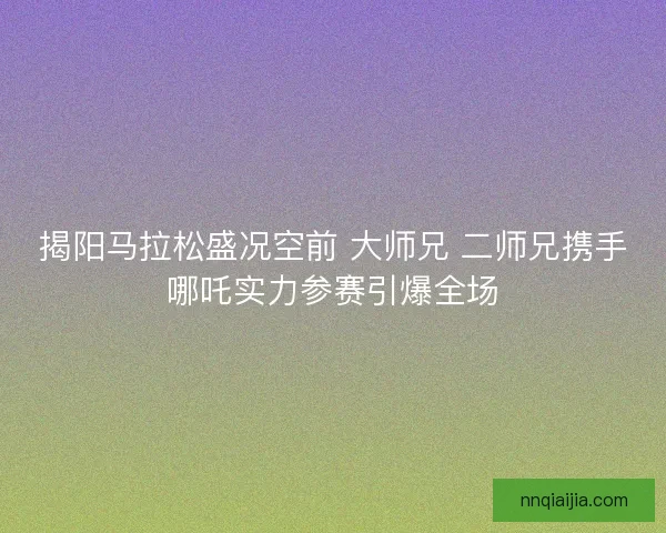 揭阳马拉松盛况空前 大师兄 二师兄携手哪吒实力参赛引爆全场