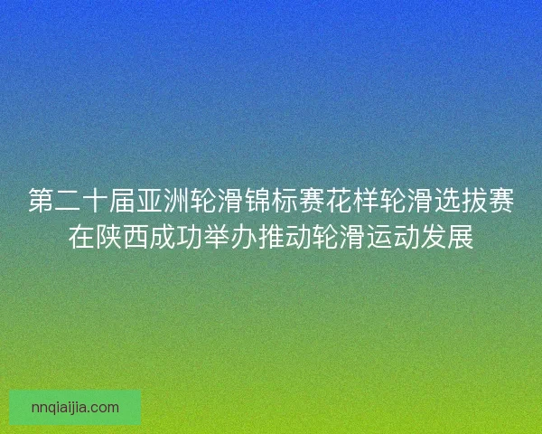 第二十届亚洲轮滑锦标赛花样轮滑选拔赛在陕西成功举办推动轮滑运动发展