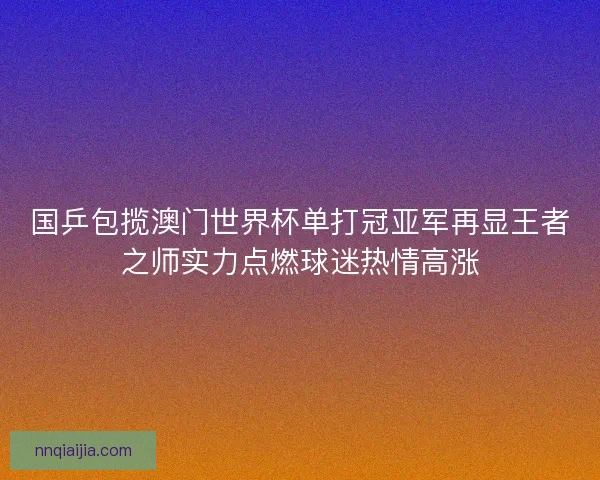 国乒包揽澳门世界杯单打冠亚军再显王者之师实力点燃球迷热情高涨