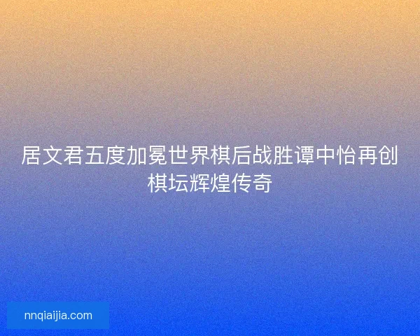 居文君五度加冕世界棋后战胜谭中怡再创棋坛辉煌传奇